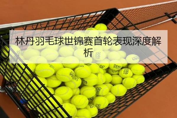 林丹羽毛球世锦赛首轮表现深度解析